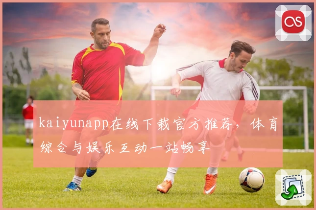 kaiyunapp在线下载官方推荐，体育综合与娱乐互动一站畅享