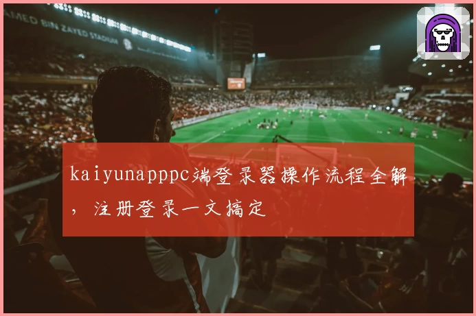 kaiyunapppc端登录器操作流程全解，注册登录一文搞定