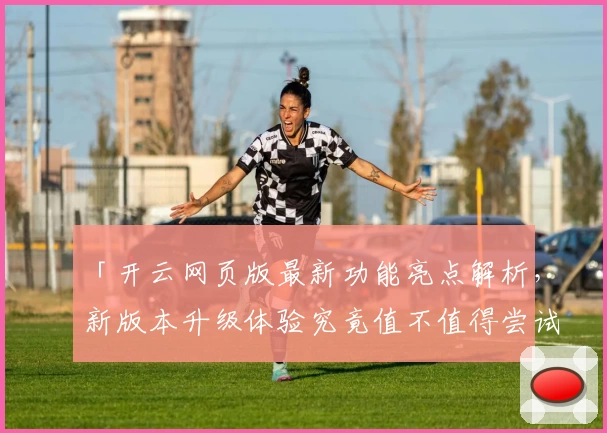 「开云网页版最新功能亮点解析，新版本升级体验究竟值不值得尝试？」