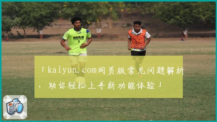 「kaiyun.com网页版常见问题解析，助你轻松上手新功能体验」