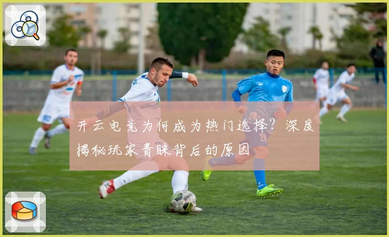 开云电竞为何成为热门选择？深度揭秘玩家青睐背后的原因