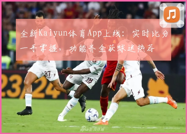 全新Kaiyun体育App上线：实时比分一手掌握，功能齐全获球迷热荐