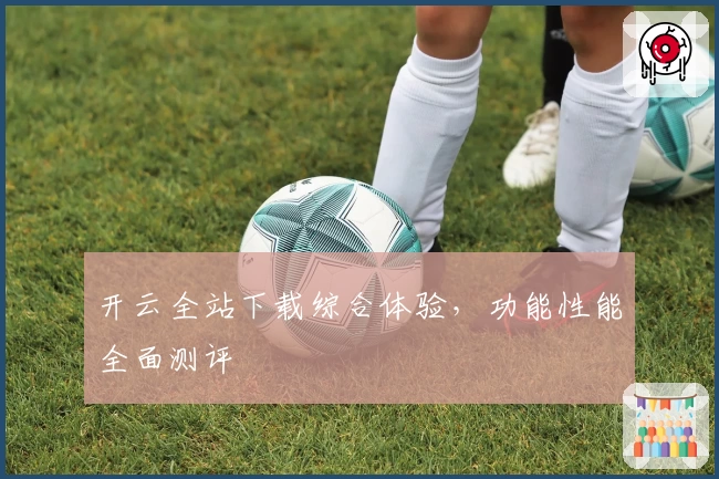 开云全站下载综合体验，功能性能全面测评