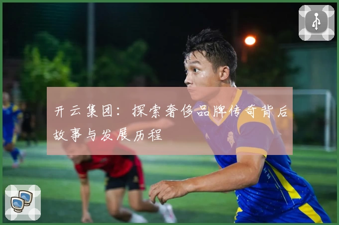 开云集团：探索奢侈品牌传奇背后故事与发展历程