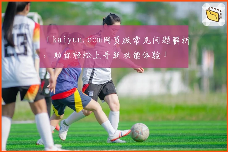 「kaiyun.com网页版常见问题解析，助你轻松上手新功能体验」