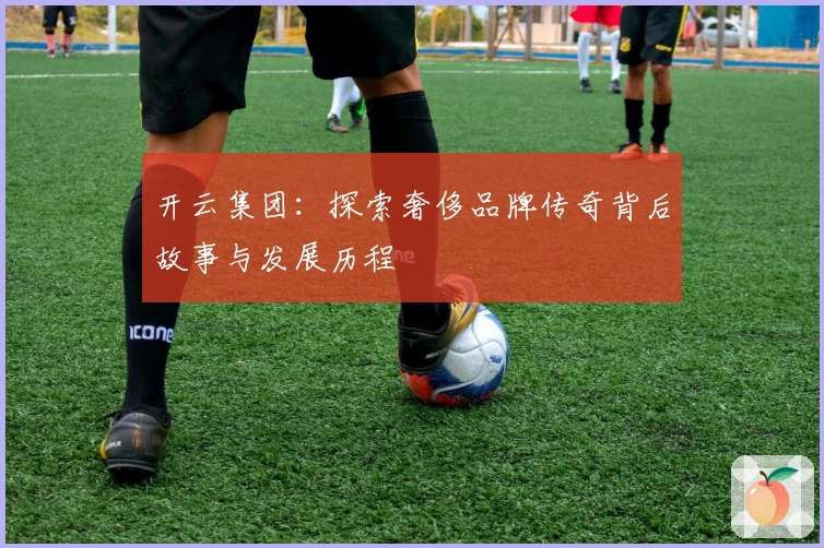 开云集团：探索奢侈品牌传奇背后故事与发展历程