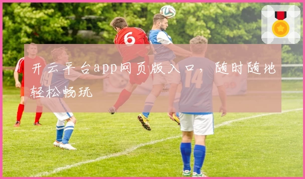 开云平台app网页版入口，随时随地轻松畅玩