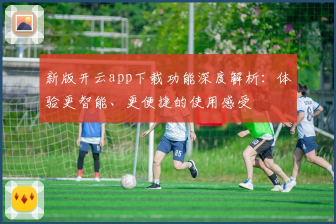 新版开云app下载功能深度解析:体验更智能、更便捷的使用感受