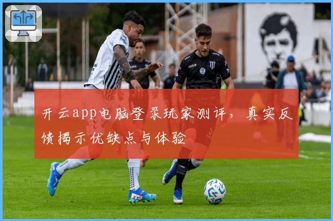 开云app电脑登录玩家测评，真实反馈揭示优缺点与体验