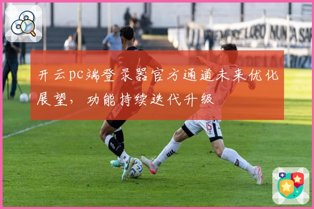 开云pc端登录器官方通道未来优化展望，功能持续迭代升级