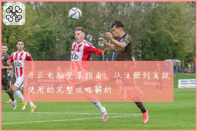 开云电脑登录指南：从注册到高效使用的完整攻略解析