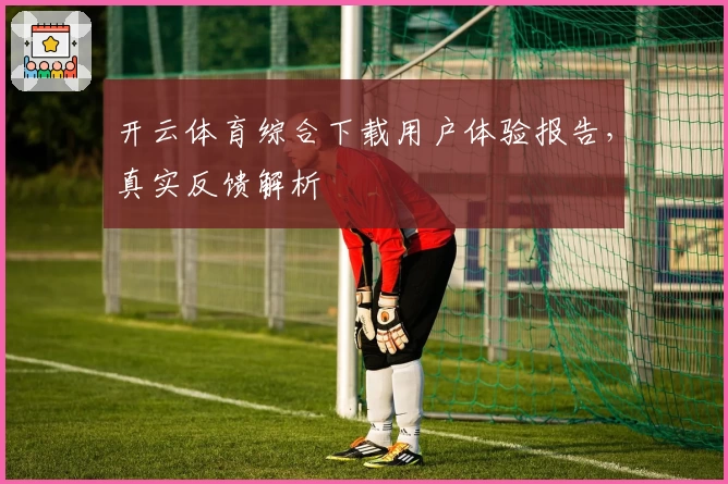 开云体育综合下载用户体验报告，真实反馈解析