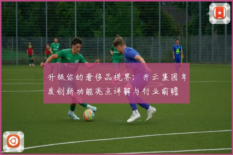 升级你的奢侈品视界：开云集团年度创新功能亮点详解与行业前瞻